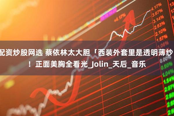 配资炒股网选 蔡依林太大胆「西装外套里是透明薄纱」！　正面美胸全看光_Jolin_天后_音乐