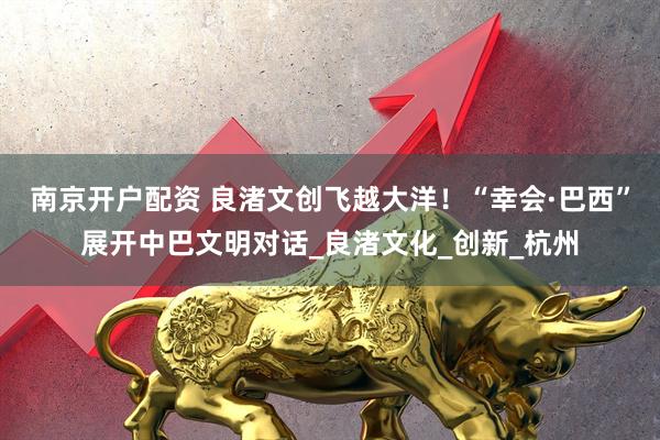 南京开户配资 良渚文创飞越大洋！“幸会·巴西”展开中巴文明对话_良渚文化_创新_杭州