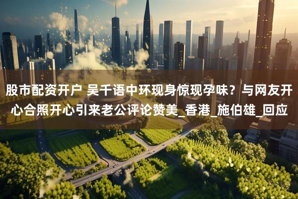 股市配资开户 吴千语中环现身惊现孕味？与网友开心合照开心引来老公评论赞美_香港_施伯雄_回应