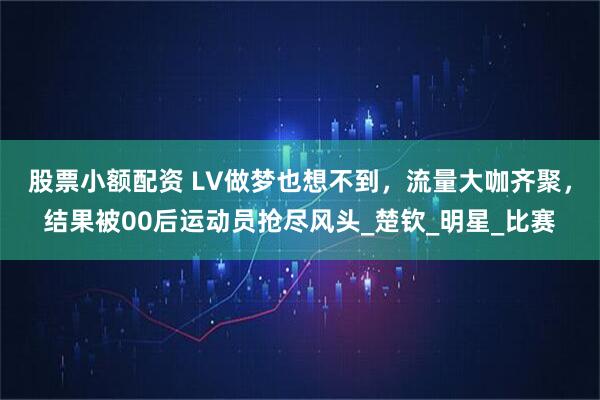 股票小额配资 LV做梦也想不到，流量大咖齐聚，结果被00后运动员抢尽风头_楚钦_明星_比赛