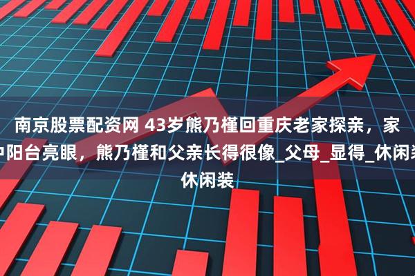 南京股票配资网 43岁熊乃槿回重庆老家探亲，家中阳台亮眼，熊乃槿和父亲长得很像_父母_显得_休闲装