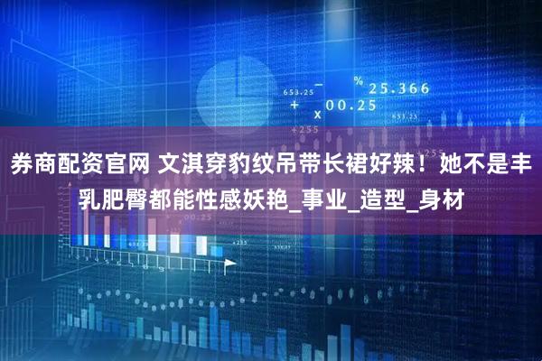 券商配资官网 文淇穿豹纹吊带长裙好辣！她不是丰乳肥臀都能性感妖艳_事业_造型_身材