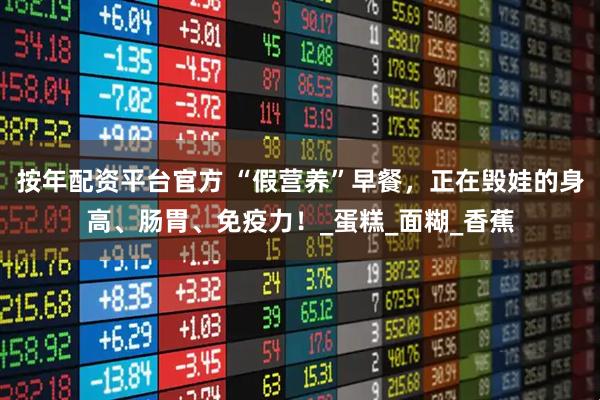 按年配资平台官方 “假营养”早餐，正在毁娃的身高、肠胃、免疫力！_蛋糕_面糊_香蕉