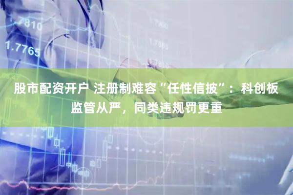 股市配资开户 注册制难容“任性信披”：科创板监管从严，同类违规罚更重