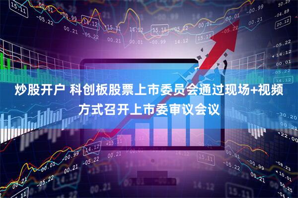 炒股开户 科创板股票上市委员会通过现场+视频方式召开上市委审议会议