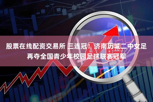 股票在线配资交易所 三连冠！济南历城二中女足再夺全国青少年校园足球联赛冠军