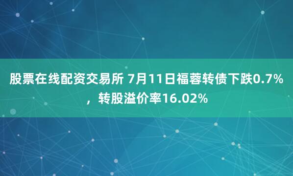 股票在线配资交易所 7月11日福蓉转债下跌0.7%，转股溢价率16.02%