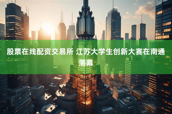 股票在线配资交易所 江苏大学生创新大赛在南通落幕