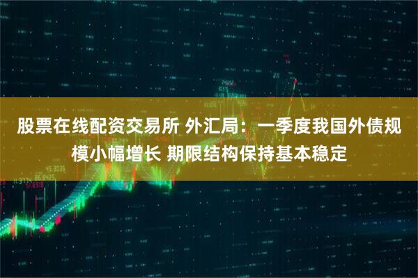 股票在线配资交易所 外汇局：一季度我国外债规模小幅增长 期限结构保持基本稳定
