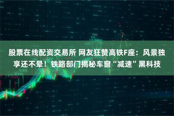 股票在线配资交易所 网友狂赞高铁F座：风景独享还不晕！铁路部门揭秘车窗“减速”黑科技