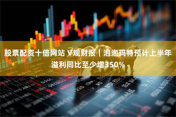 股票配资十倍网站 V观财报｜泡泡玛特预计上半年溢利同比至少增350%