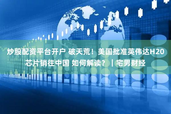 炒股配资平台开户 破天荒！美国批准英伟达H20芯片销往中国 如何解读？｜宅男财经