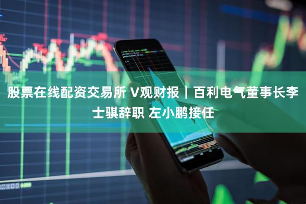 股票在线配资交易所 V观财报｜百利电气董事长李士骐辞职 左小鹏接任