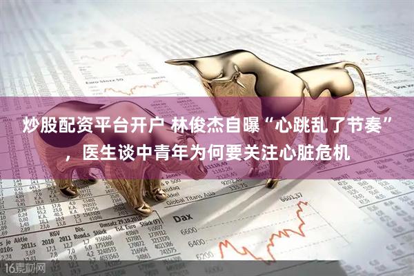 炒股配资平台开户 林俊杰自曝“心跳乱了节奏”，医生谈中青年为何要关注心脏危机
