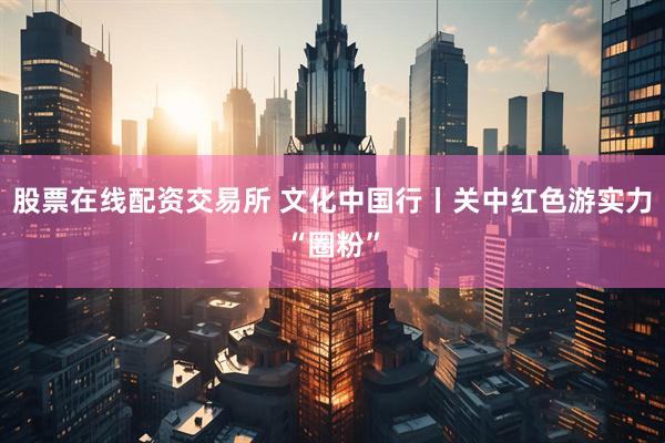 股票在线配资交易所 文化中国行丨关中红色游实力“圈粉”