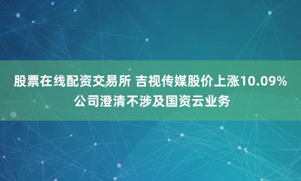 股票在线配资交易所 吉视传媒股价上涨10.09% 公司澄清不涉及国资云业务