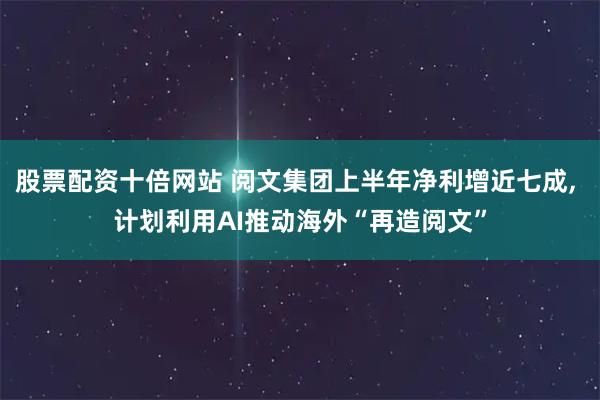 股票配资十倍网站 阅文集团上半年净利增近七成, 计划利用AI推动海外“再造阅文”