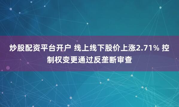 炒股配资平台开户 线上线下股价上涨2.71% 控制权变更通过反垄断审查