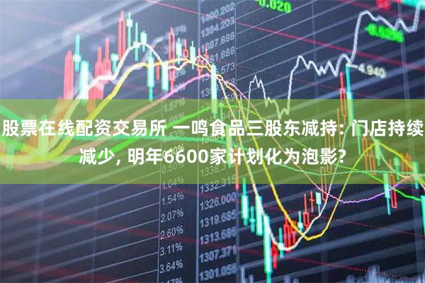 股票在线配资交易所 一鸣食品三股东减持: 门店持续减少, 明年6600家计划化为泡影?