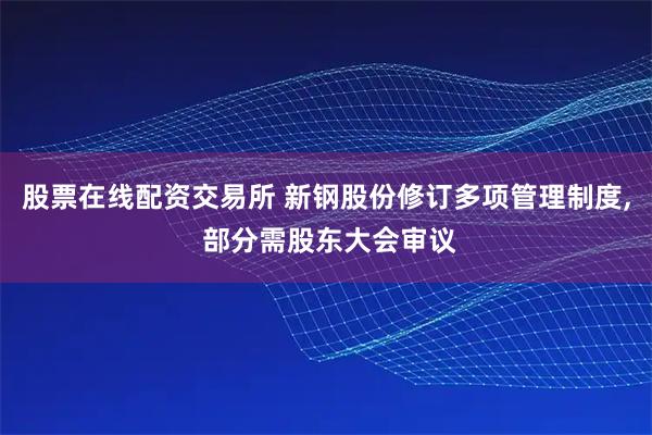 股票在线配资交易所 新钢股份修订多项管理制度, 部分需股东大会审议