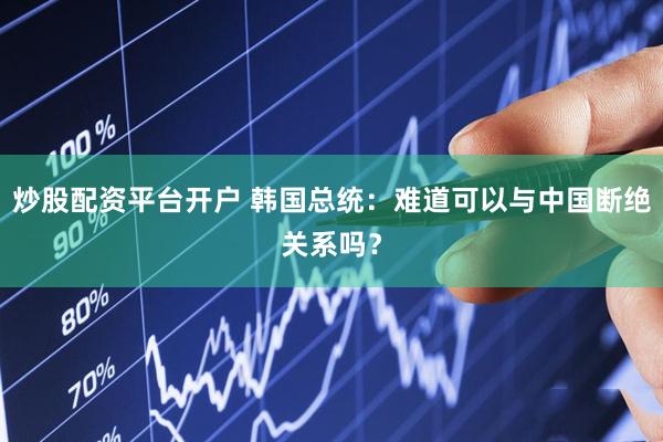 炒股配资平台开户 韩国总统：难道可以与中国断绝关系吗？