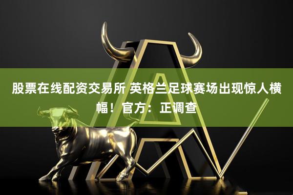 股票在线配资交易所 英格兰足球赛场出现惊人横幅！官方：正调查