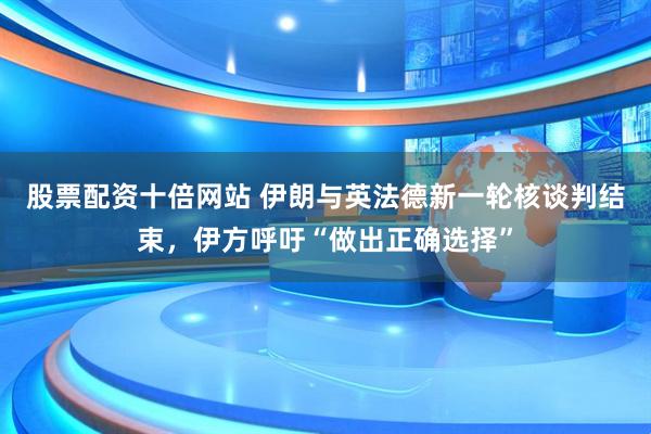 股票配资十倍网站 伊朗与英法德新一轮核谈判结束，伊方呼吁“做出正确选择”