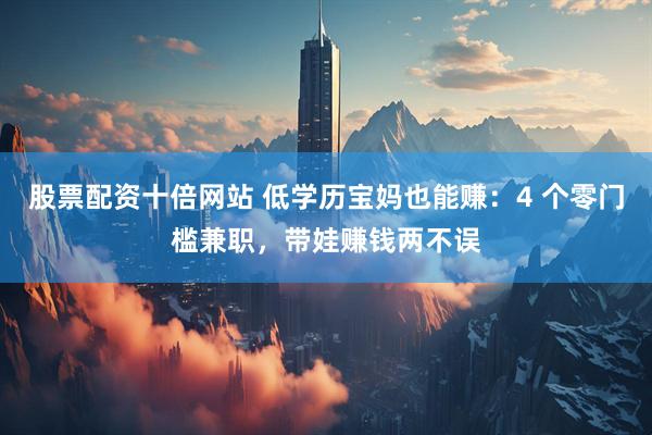股票配资十倍网站 低学历宝妈也能赚：4 个零门槛兼职，带娃赚钱两不误