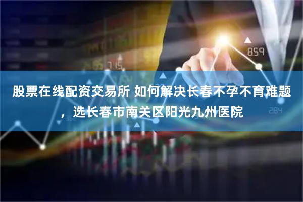 股票在线配资交易所 如何解决长春不孕不育难题，选长春市南关区阳光九州医院