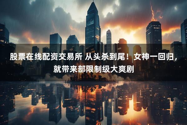 股票在线配资交易所 从头杀到尾！女神一回归，就带来部限制级大爽剧