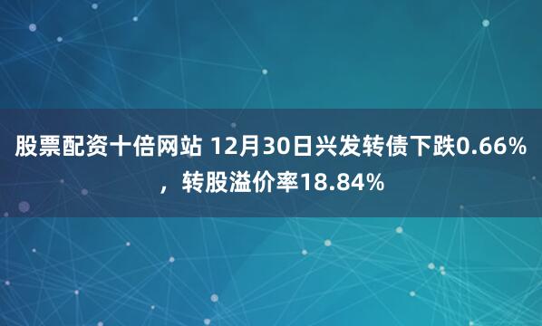 股票配资十倍网站 12月30日兴发转债下跌0.66%，转股溢价率18.84%