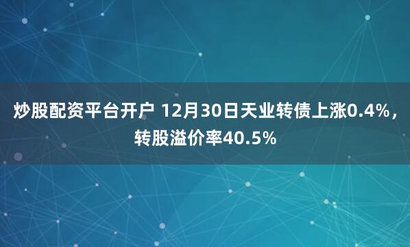 炒股配资平台开户 12月30日天业转债上涨0.4%，转股溢价率40.5%